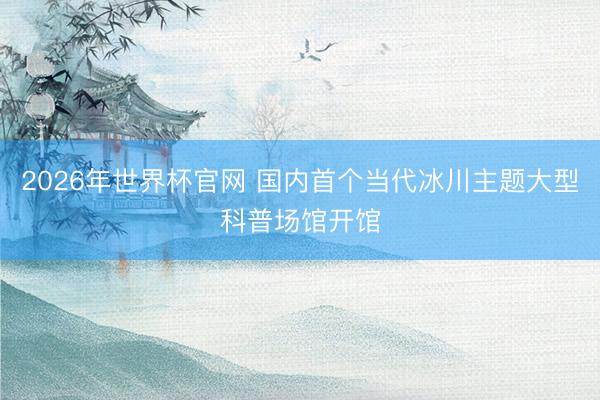 2026年世界杯官网 国内首个当代冰川主题大型科普场馆开馆