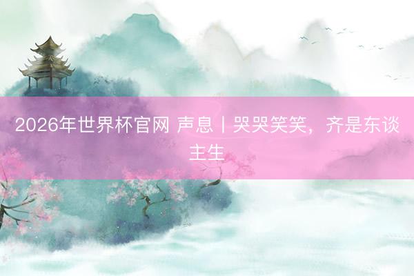 2026年世界杯官网 声息丨哭哭笑笑，齐是东谈主生