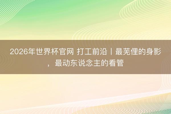 2026年世界杯官网 打工前沿丨最芜俚的身影，最动东说念主的看管