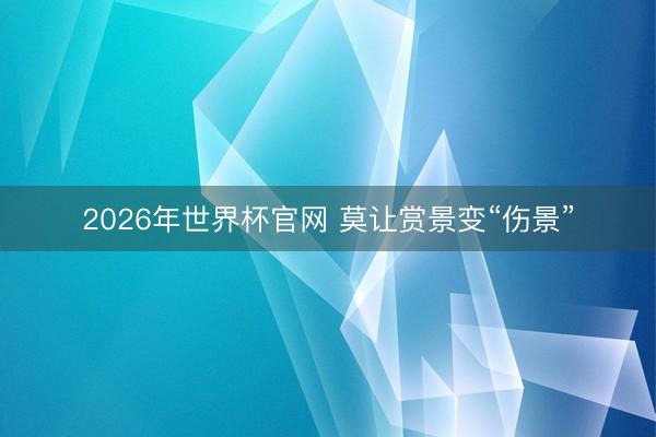 2026年世界杯官网 莫让赏景变“伤景”