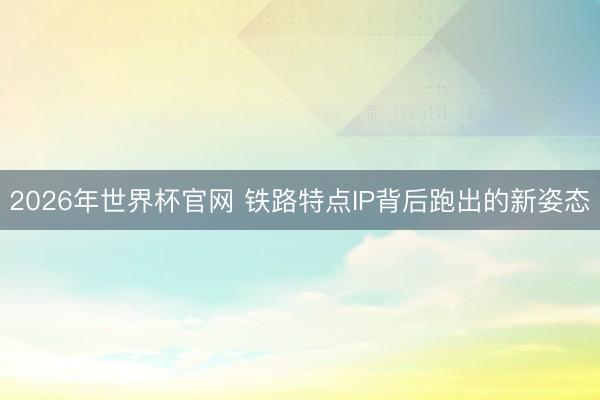 2026年世界杯官网 铁路特点IP背后跑出的新姿态