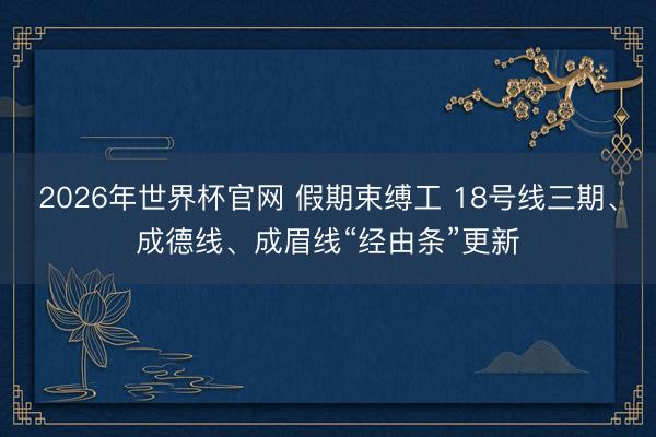 2026年世界杯官网 假期束缚工 18号线三期、成德线、成眉线“经由条”更新