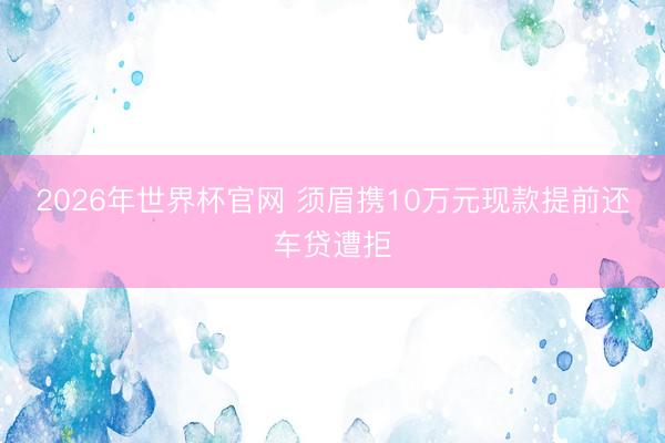 2026年世界杯官网 须眉携10万元现款提前还车贷遭拒