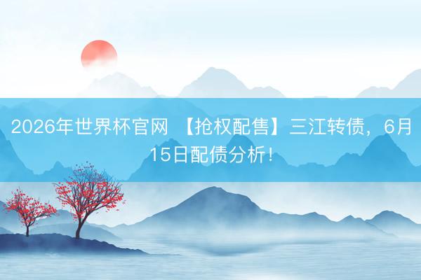 2026年世界杯官网 【抢权配售】三江转债，6月15日配债分析！