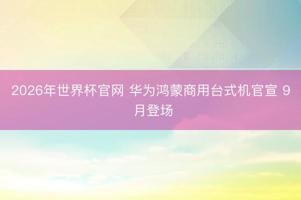 2026年世界杯官网 华为鸿蒙商用台式机官宣 9 月登场