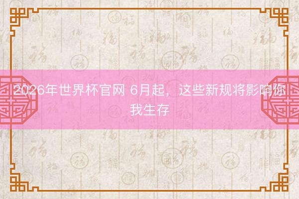 2026年世界杯官网 6月起,这些新规将影响你我生存