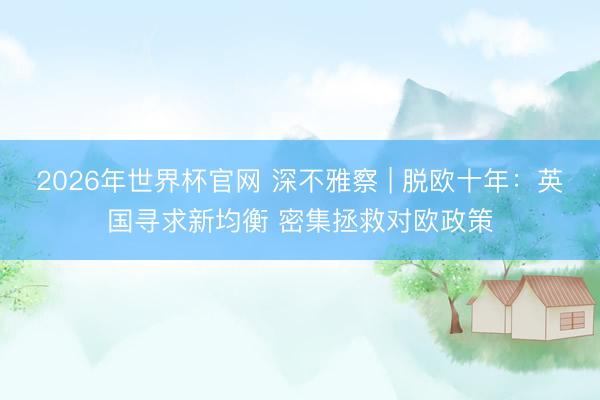 2026年世界杯官网 深不雅察 | 脱欧十年：英国寻求新均衡 密集拯救对欧政策