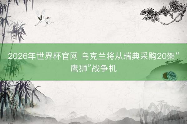 2026年世界杯官网 乌克兰将从瑞典采购20架“鹰狮”战争机