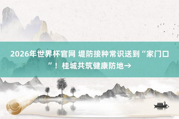 2026年世界杯官网 堤防接种常识送到“家门口”！桂城共筑健康防地→