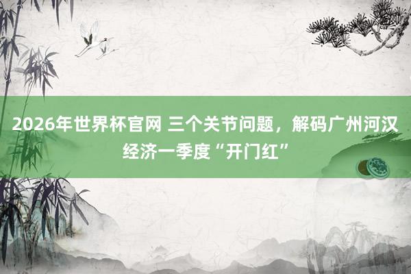 2026年世界杯官网 三个关节问题，解码广州河汉经济一季度“开门红”