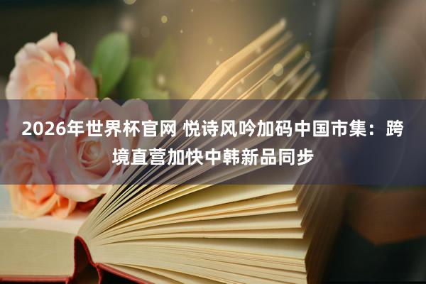 2026年世界杯官网 悦诗风吟加码中国市集:跨境直营加快中韩新品同步