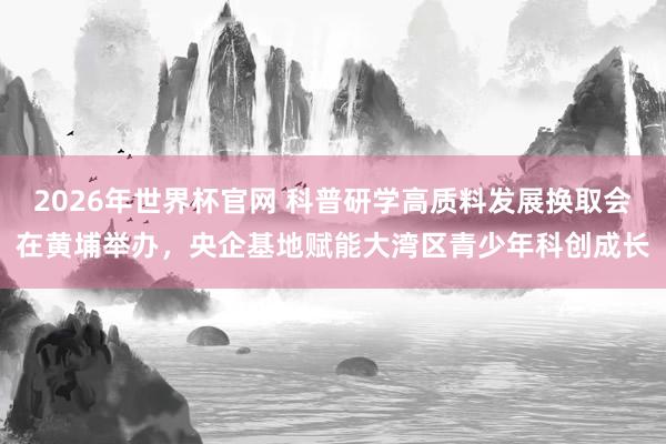 2026年世界杯官网 科普研学高质料发展换取会在黄埔举办，央企基地赋能大湾区青少年科创成长