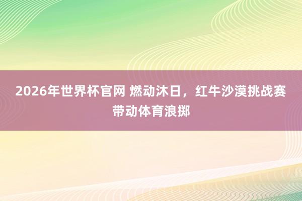 2026年世界杯官网 燃动沐日,红牛沙漠挑战赛带动体育浪掷