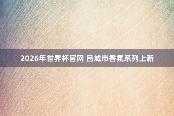2026年世界杯官网 吕城市香氛系列上新