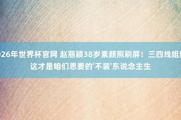 2026年世界杯官网 赵丽颖38岁素颜照刷屏！三四线姐妹：这才是咱们思要的'不装'东说念主生