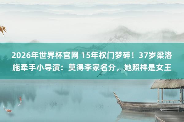 2026年世界杯官网 15年权门梦碎！37岁梁洛施牵手小导演：莫得李家名分，她照样是女王