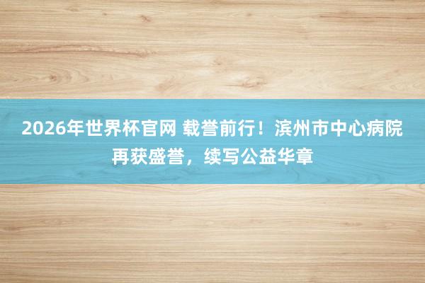 2026年世界杯官网 载誉前行！滨州市中心病院再获盛誉，续写公益华章