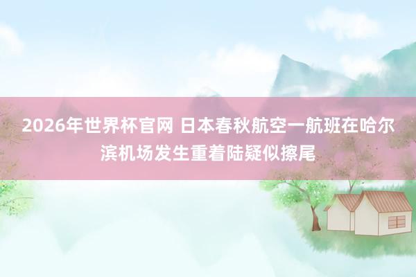 2026年世界杯官网 日本春秋航空一航班在哈尔滨机场发生重着陆疑似擦尾
