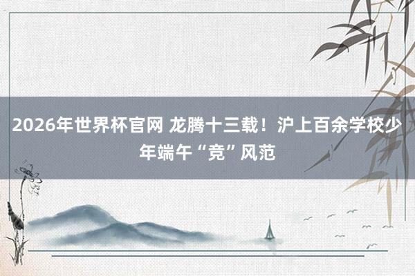 2026年世界杯官网 龙腾十三载！沪上百余学校少年端午“竞”风范
