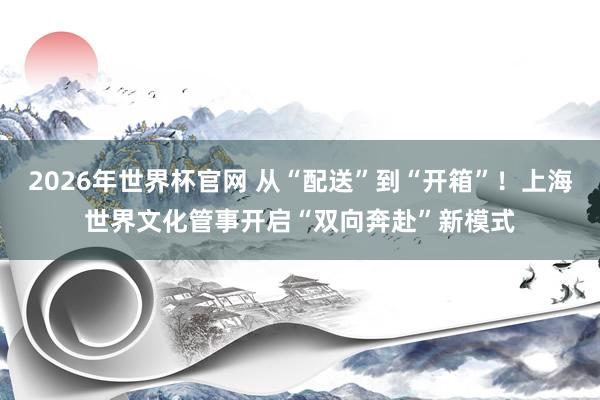 2026年世界杯官网 从“配送”到“开箱”！上海世界文化管事开启“双向奔赴”新模式