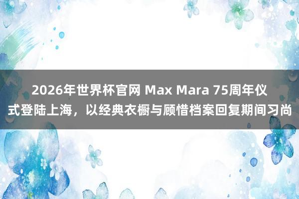 2026年世界杯官网 Max Mara 75周年仪式登陆上海,以经典衣橱与顾惜档案回复期间习尚