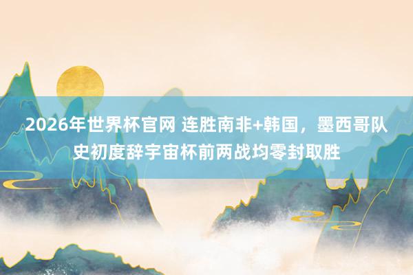 2026年世界杯官网 连胜南非+韩国，墨西哥队史初度辞宇宙杯前两战均零封取胜