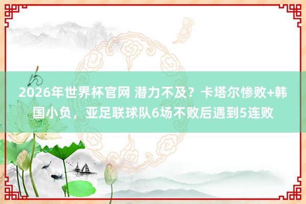 2026年世界杯官网 潜力不及?卡塔尔惨败+韩国小负,亚足联球队6场不败后遇到5连败