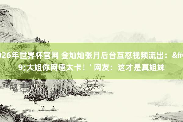 2026年世界杯官网 金灿灿张月后台互怼视频流出:'大姐你网速太卡!' 网友:这才是真姐妹
