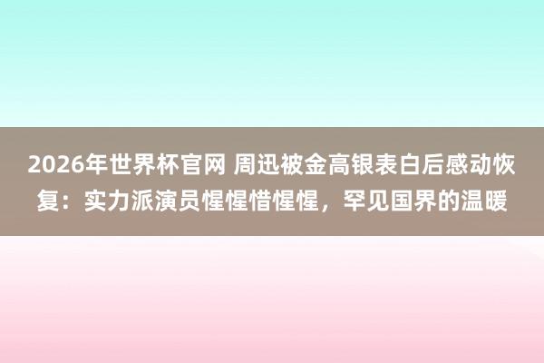 2026年世界杯官网 周迅被金高银表白后感动恢复:实力派演员惺惺惜惺惺,罕见国界的温暖