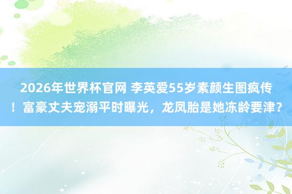 2026年世界杯官网 李英爱55岁素颜生图疯传!富豪丈夫宠溺平时曝光,龙凤胎是她冻龄要津?