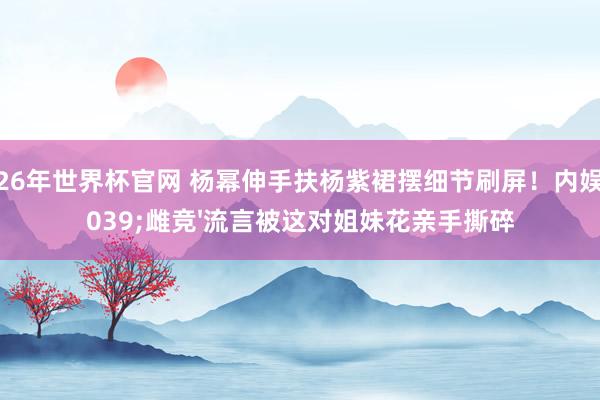 2026年世界杯官网 杨幂伸手扶杨紫裙摆细节刷屏!内娱'雌竞'流言被这对姐妹花亲手撕碎